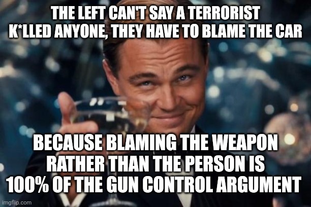 Leonardo Dicaprio Cheers Meme | THE LEFT CAN'T SAY A TERRORIST K*LLED ANYONE, THEY HAVE TO BLAME THE CAR; BECAUSE BLAMING THE WEAPON RATHER THAN THE PERSON IS 100% OF THE GUN CONTROL ARGUMENT | image tagged in memes,leonardo dicaprio cheers | made w/ Imgflip meme maker