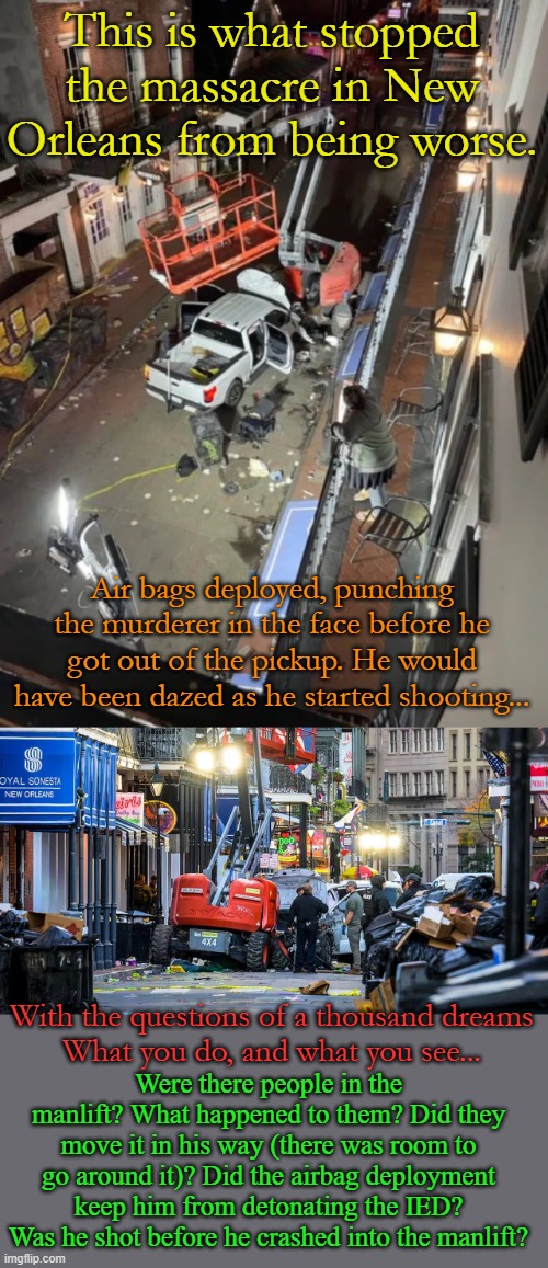 Air bags saved lives... | This is what stopped the massacre in New Orleans from being worse. Air bags deployed, punching the murderer in the face before he got out of the pickup. He would have been dazed as he started shooting... With the questions of a thousand dreams
What you do, and what you see... Were there people in the manlift? What happened to them? Did they move it in his way (there was room to go around it)? Did the airbag deployment keep him from detonating the IED? Was he shot before he crashed into the manlift? | image tagged in terror | made w/ Imgflip meme maker