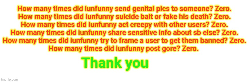 How many times did iunfunny send genital pics to someone? Zero.
How many times did iunfunny suicide bait or fake his death? Zero.
How many times did iunfunny act creepy with other users? Zero.
How many times did iunfunny share sensitive info about sb else? Zero.
How many times did iunfunny try to frame a user to get them banned? Zero.
How many times did iunfunny post gore? Zero. Thank you | made w/ Imgflip meme maker