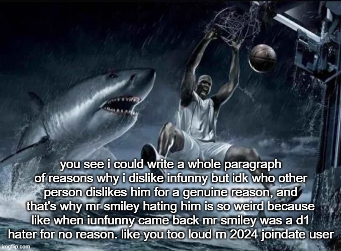 legendary slam dunk | you see i could write a whole paragraph of reasons why i dislike infunny but idk who other person dislikes him for a genuine reason, and that's why mr smiley hating him is so weird because like when iunfunny came back mr smiley was a d1 hater for no reason. like you too loud rn 2024 joindate user | image tagged in legendary slam dunk | made w/ Imgflip meme maker