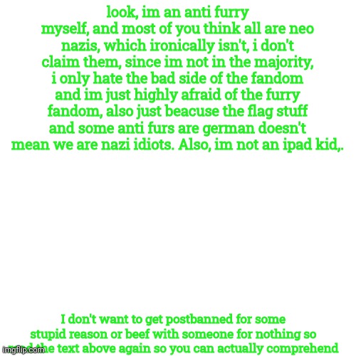 Mods, if you are reading this, please don't ban me for some stupid reason, i am actually a sane antifurry that isn't an ipad kid | look, im an anti furry myself, and most of you think all are neo nazis, which ironically isn't, i don't claim them, since im not in the majority, i only hate the bad side of the fandom and im just highly afraid of the furry fandom, also just beacuse the flag stuff and some anti furs are german doesn't mean we are nazi idiots. Also, im not an ipad kid,. I don't want to get postbanned for some stupid reason or beef with someone for nothing so read the text above again so you can actually comprehend | image tagged in white square | made w/ Imgflip meme maker