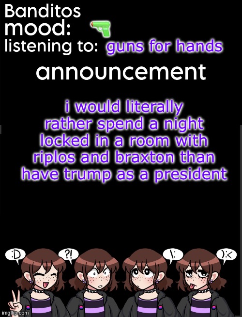 banditos announcement temp 2 | 🔫; guns for hands; i would literally rather spend a night locked in a room with riplos and braxton than have trump as a president | image tagged in banditos announcement temp 2 | made w/ Imgflip meme maker