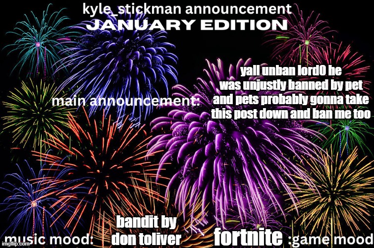 kyle_stickman announcement JANUARY EDITION | yall unban lord0 he was unjustly banned by pet and pets probably gonna take this post down and ban me too; bandit by don toliver; fortnite | image tagged in kyle_stickman announcement january edition | made w/ Imgflip meme maker