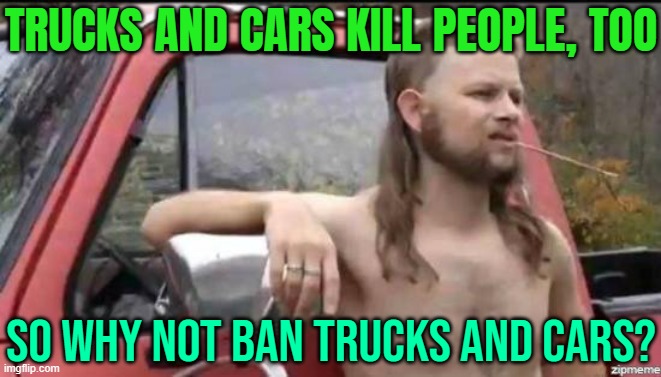 Trucks And Cars Kill People, Too; So Why Not Ban Trucks And Cars? | TRUCKS AND CARS KILL PEOPLE, TOO; SO WHY NOT BAN TRUCKS AND CARS? | image tagged in almost politically correct redneck,gun control,islamic terrorism,breaking news,2025,isis jihad terrorists | made w/ Imgflip meme maker