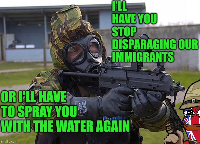 It's become a farce in the UK | I'LL HAVE YOU STOP DISPARAGING OUR IMMIGRANTS; OR I'LL HAVE TO SPRAY YOU WITH THE WATER AGAIN | made w/ Imgflip meme maker