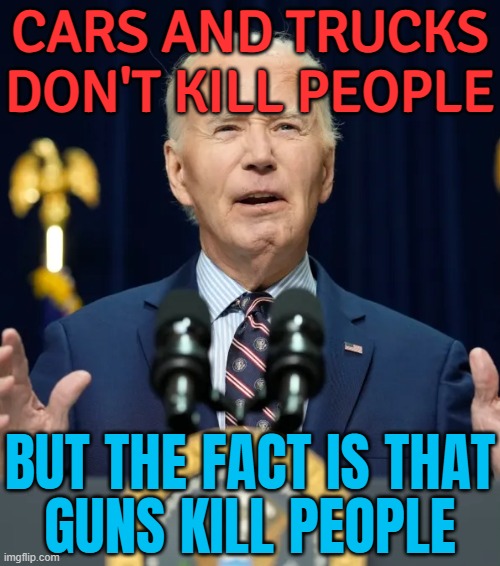 Cars And Trucks Don't Kill People; But The Fact Is That Guns Kill People | CARS AND TRUCKS DON'T KILL PEOPLE; BUT THE FACT IS THAT
GUNS KILL PEOPLE | image tagged in democrats,democrat party,liberal logic,liberal hypocrisy,creepy joe biden,gun control | made w/ Imgflip meme maker