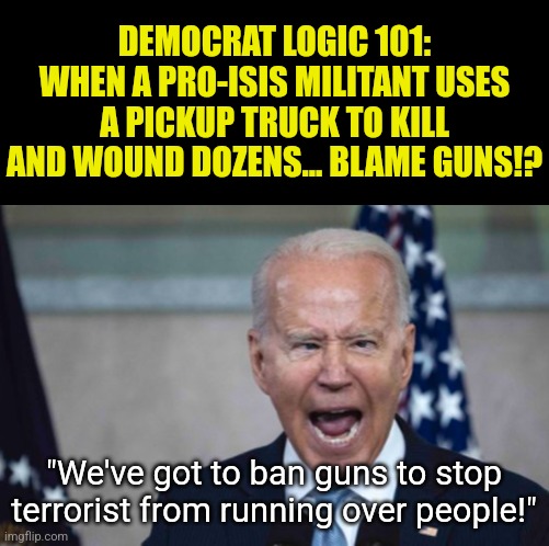 Who else is thankful the patients are no longer running the asylum? We no longer need the same wrong solutions! | DEMOCRAT LOGIC 101:
WHEN A PRO-ISIS MILITANT USES A PICKUP TRUCK TO KILL AND WOUND DOZENS... BLAME GUNS!? "We've got to ban guns to stop terrorist from running over people!" | image tagged in biden scream,liberal logic,stupid people,hypocrites,wrong answers only,democratic party | made w/ Imgflip meme maker