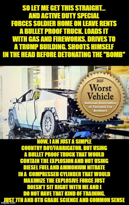 1+1=436.596 | SO LET ME GET THIS STRAIGHT...
AND ACTIVE DUTY SPECIAL FORCES SOLDIER HOME ON LEAVE RENTS A BULLET PROOF TRUCK. LOADS IT WITH GAS AND FIREWORKS. DRIVES TO A TRUMP BUILDING. SHOOTS HIMSELF IN THE HEAD BEFORE DETONATING THE "BOMB"; NOW, I AM JUST A SIMPLE COUNTRY BOY/FABRICATOR. BUT USING A BULLET PROOF TRUCK THAT WOULD CONTAIN THE EXPLOSION AND NOT USING DIESEL FUEL AND AMMONIUM NITRATE IN A  COMPRESSED CYLINDER THAT WOULD MAXIMIZE THE EXPLOSIVE FORCE JUST DOESN'T SIT RIGHT WITH ME AND I DO NOT HAVE THAT KIND OF TRAINING. JUST 7TH AND 8TH GRADE SCIENCE AND COMMON SENSE | image tagged in terrorism,terrorist,tesla,tesla truck,las vegas,trump tower | made w/ Imgflip meme maker