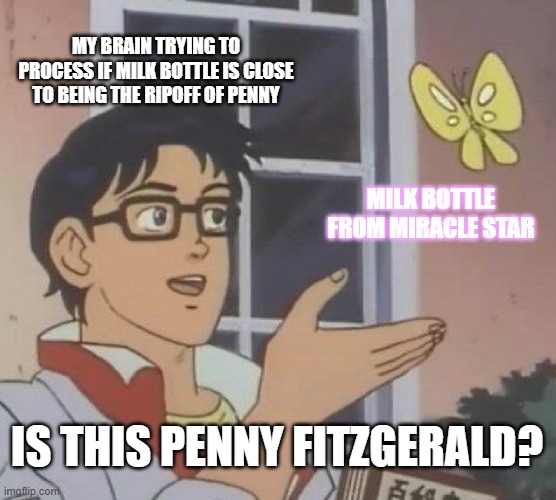 I know the milk bottle has the same name as an antlered rainbow fairy, but my brain is trying to process. | MY BRAIN TRYING TO PROCESS IF MILK BOTTLE IS CLOSE TO BEING THE RIPOFF OF PENNY; MILK BOTTLE FROM MIRACLE STAR; IS THIS PENNY FITZGERALD? | image tagged in memes,is this a pigeon | made w/ Imgflip meme maker