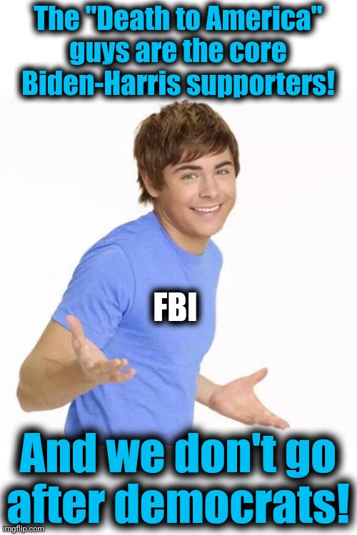 zac efron shrug | The "Death to America"
guys are the core
Biden-Harris supporters! And we don't go
after democrats! FBI | image tagged in zac efron shrug | made w/ Imgflip meme maker