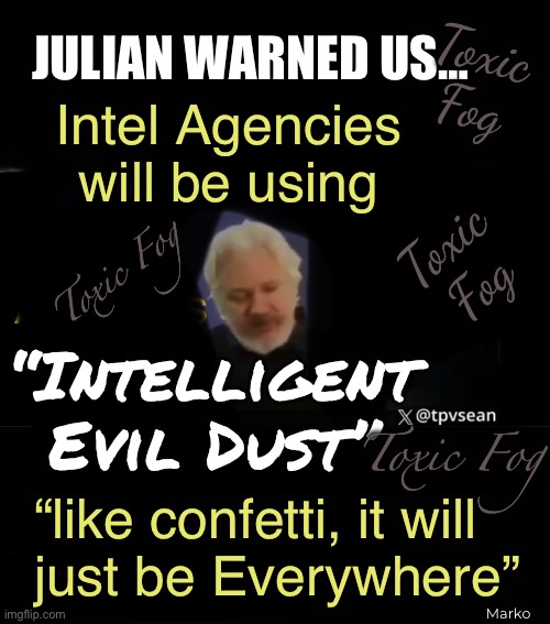 Dusty Air | Toxic
Fog; JULIAN WARNED US…; Intel Agencies
will be using; Toxic
Fog; Toxic Fog; “Intelligent
Evil Dust”; Toxic Fog; “like confetti, it will
just be Everywhere”; Marko | image tagged in memes,toxic people in toxic government,make toxic everything everywhere,evil control freak leftists,fjb voters kissmyass | made w/ Imgflip meme maker