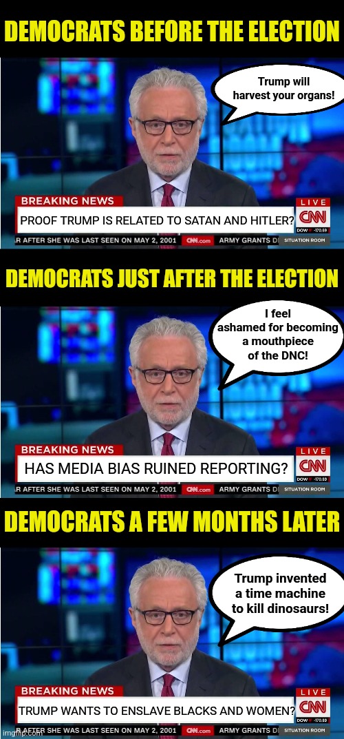 Good job Democrats! You lasted a couple months before your meds wore off and you forgot you lost! | DEMOCRATS BEFORE THE ELECTION; Trump will harvest your organs! PROOF TRUMP IS RELATED TO SATAN AND HITLER? DEMOCRATS JUST AFTER THE ELECTION; I feel ashamed for becoming a mouthpiece of the DNC! HAS MEDIA BIAS RUINED REPORTING? DEMOCRATS A FEW MONTHS LATER; Trump invented a time machine to kill dinosaurs! TRUMP WANTS TO ENSLAVE BLACKS AND WOMEN? | image tagged in cnn wolf of fake news fanfiction,election,liberal logic,mainstream media,media bias,liberal hypocrisy | made w/ Imgflip meme maker