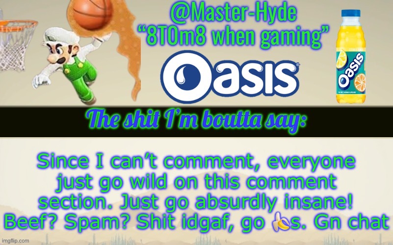 This is gonna be so whackadoodle | Since I can’t comment, everyone just go wild on this comment section. Just go absurdly insane! Beef? Spam? Shit idgaf, go 🍌s. Gn chat | image tagged in master-hyde s announcement temp | made w/ Imgflip meme maker