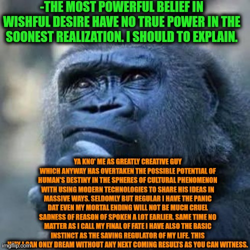 -Just single taken thought. | -THE MOST POWERFUL BELIEF IN WISHFUL DESIRE HAVE NO TRUE POWER IN THE SOONEST REALIZATION. I SHOULD TO EXPLAIN. YA KNO' ME AS GREATLY CREATIVE GUY WHICH ANYWAY HAS OVERTAKEN THE POSSIBLE POTENTIAL OF HUMAN'S DESTINY IN THE SPHERES OF CULTURAL PHENOMENON WITH USING MODERN TECHNOLOGIES TO SHARE HIS IDEAS IN MASSIVE WAYS. SELDOMLY BUT REGULAR I HAVE THE PANIC DAT EVEN MY MORTAL ENDING WILL NOT BE MUCH CRUEL SADNESS OF REASON OF SPOKEN A LOT EARLIER. SAME TIME NO MATTER AS I CALL MY FINAL OF FATE I HAVE ALSO THE BASIC INSTINCT AS THE SAVING REGULATOR OF MY LIFE. THIS WAY I CAN ONLY DREAM WITHOUT ANY NEXT COMING RESULTS AS YOU CAN WITNESS. | image tagged in thinking ape,deep thoughts with the deep,howtobasic,saving private ryan,its finally over,finally inner peace | made w/ Imgflip meme maker