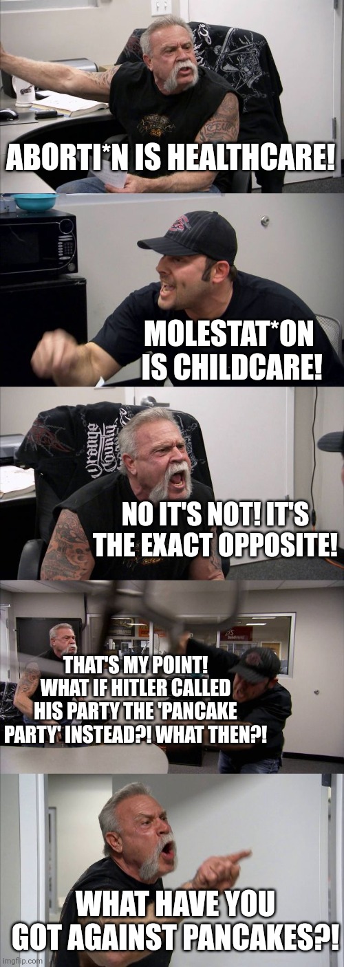 American Chopper Argument | ABORTI*N IS HEALTHCARE! MOLESTAT*ON  IS CHILDCARE! NO IT'S NOT! IT'S THE EXACT OPPOSITE! THAT'S MY POINT! WHAT IF HITLER CALLED HIS PARTY THE 'PANCAKE PARTY' INSTEAD?! WHAT THEN?! WHAT HAVE YOU GOT AGAINST PANCAKES?! | image tagged in memes,american chopper argument | made w/ Imgflip meme maker