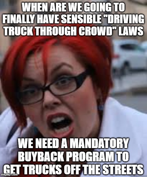 SJW Triggered | WHEN ARE WE GOING TO FINALLY HAVE SENSIBLE "DRIVING TRUCK THROUGH CROWD" LAWS WE NEED A MANDATORY BUYBACK PROGRAM TO GET TRUCKS OFF THE STRE | image tagged in sjw triggered | made w/ Imgflip meme maker