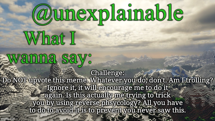 I was never here!!!! | Challenge:
Do NOT upvote this meme. Whatever you do, don't. Am I trolling? Ignore it, it will encourage me to do it again. Is this actually me trying to trick you by using reverse phsycology? All you have to do to avoid it is to prevent you never saw this. | image tagged in what i have to say | made w/ Imgflip meme maker