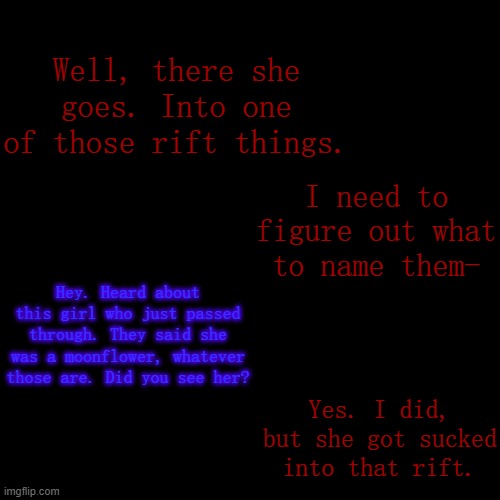Prologue to the current Arc (PF).mp3 | Well, there she goes. Into one of those rift things. I need to figure out what to name them-; Hey. Heard about this girl who just passed through. They said she was a moonflower, whatever those are. Did you see her? Yes. I did, but she got sucked into that rift. | made w/ Imgflip meme maker