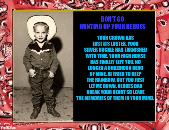 Don't look for your Heroes | YOUR CROWN HAS LOST ITS LUSTER. YOUR SILVER BUCKLE HAS TARNISHED WITH TIME. YOUR HIGH HORSE HAS FINALLY LEFT YOU. NO LONGER A CHILDHOOD HERO OF MINE. AI TRIED TO KEEP THE RAINBOW, BUT YOU JUST LET ME DOWN. HEROES CAN BREAK YOUR HEART SO LEAVE THE MEMORIES OF THEM IN YOUR MIND. DON'T GO HUNTING UP YOUR HEROES | image tagged in cowboy | made w/ Imgflip meme maker