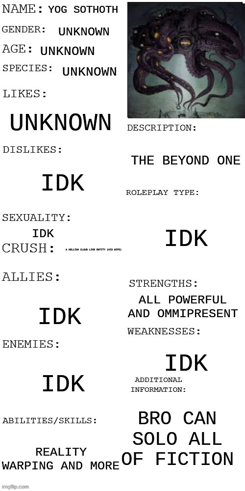 yog sothoth | YOG SOTHOTH; UNKNOWN; UNKNOWN; UNKNOWN; UNKNOWN; THE BEYOND ONE; IDK; IDK; IDK; A HELLISH CLOUD LIKE ENTITY (HIS WIFE); ALL POWERFUL AND OMMIPRESENT; IDK; IDK; IDK; BRO CAN SOLO ALL OF FICTION; REALITY WARPING AND MORE | image tagged in updated roleplay oc showcase | made w/ Imgflip meme maker