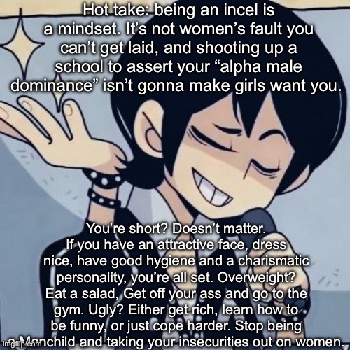I’m so sick of all these plebs on reddit being like all “OhHh I cant get LaiD because I’m Not a CHAD!!1!” | Hot take: being an incel is a mindset. It’s not women’s fault you can’t get laid, and shooting up a school to assert your “alpha male dominance” isn’t gonna make girls want you. You’re short? Doesn’t matter. If you have an attractive face, dress nice, have good hygiene and a charismatic personality, you’re all set. Overweight? Eat a salad, Get off your ass and go to the gym. Ugly? Either get rich, learn how to be funny, or just cope harder. Stop being a Manchild and taking your insecurities out on women. | image tagged in tophamhatkyo just sayin | made w/ Imgflip meme maker