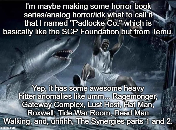 holy shit! nerd alert | I'm maybe making some horror book series/analog horror/idk what to call it that I named "Padlocke Co." which is basically like the SCP Foundation but from Temu. Yep, it has some awesome heavy hitter anomalies like umm... Ragemonger, Gateway Complex, Lust Host, Hat Man, Roxwell, Tide War Room, Dead Man Walking, and, uhhhh, The Synergies parts 1 and 2. | image tagged in legendary slam dunk | made w/ Imgflip meme maker