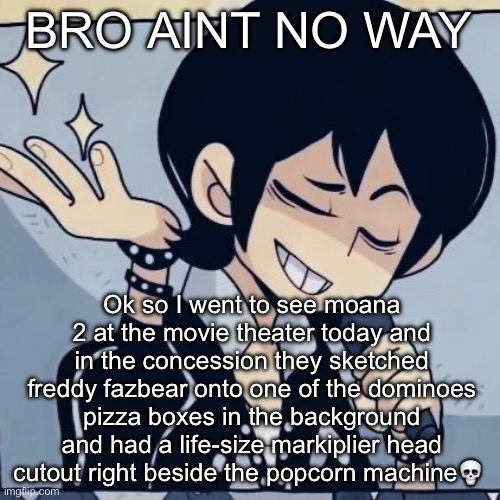W theatre | BRO AINT NO WAY; Ok so I went to see moana 2 at the movie theater today and in the concession they sketched freddy fazbear onto one of the dominoes pizza boxes in the background and had a life-size markiplier head cutout right beside the popcorn machine💀 | image tagged in tophamhatkyo just sayin | made w/ Imgflip meme maker