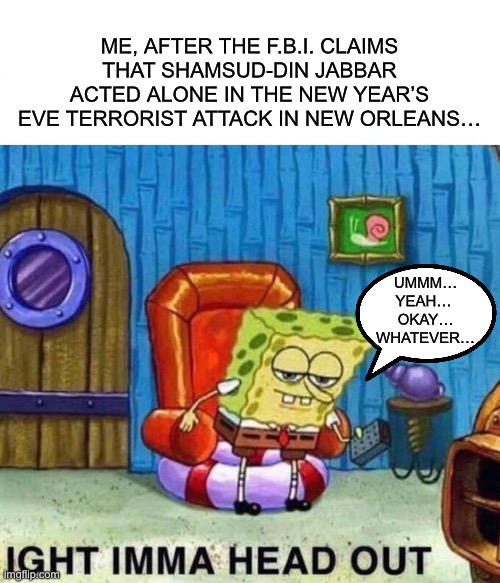 Spongebob Ight Imma Head Out | ME, AFTER THE F.B.I. CLAIMS THAT SHAMSUD-DIN JABBAR ACTED ALONE IN THE NEW YEAR’S EVE TERRORIST ATTACK IN NEW ORLEANS…; UMMM…
YEAH… 
OKAY…
WHATEVER… | image tagged in memes,spongebob ight imma head out | made w/ Imgflip meme maker