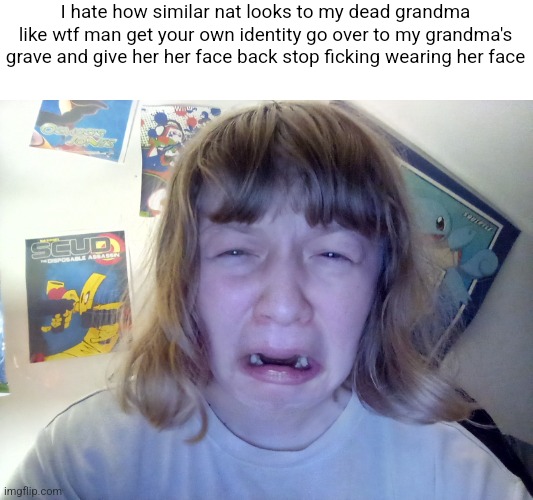 Omegle victim 12 | I hate how similar nat looks to my dead grandma like wtf man get your own identity go over to my grandma's grave and give her her face back stop ficking wearing her face | image tagged in omegle victim 8 | made w/ Imgflip meme maker