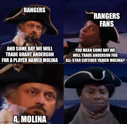 RANGERS; RANGERS FANS; YOU MEAN SOME DAY WE WILL TRADE ANDERSON FOR ALL-STAR CATCHER YADIER MOLINA? AND SOME DAY WE WILL TRADE GRANT ANDERSON FOR A PLAYER NAMED MOLINA; A. MOLINA | made w/ Imgflip meme maker