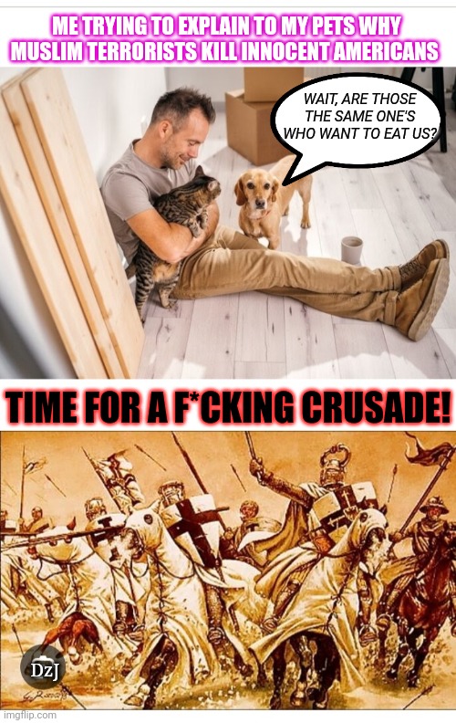 Crusade's Coming | ME TRYING TO EXPLAIN TO MY PETS WHY MUSLIM TERRORISTS KILL INNOCENT AMERICANS; WAIT, ARE THOSE THE SAME ONE'S WHO WANT TO EAT US? TIME FOR A F*CKING CRUSADE! DzJ | image tagged in libtard,moron,democrats,love,muslim,terrorists | made w/ Imgflip meme maker