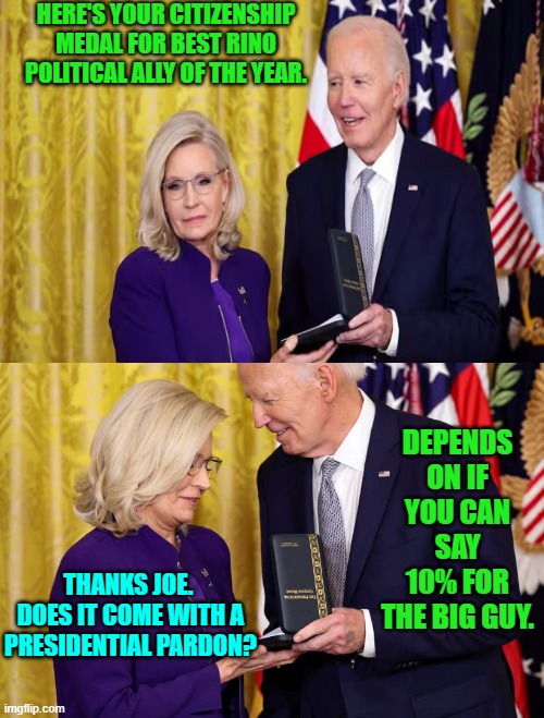 Dig deep Liz! | HERE'S YOUR CITIZENSHIP MEDAL FOR BEST RINO POLITICAL ALLY OF THE YEAR. DEPENDS ON IF YOU CAN SAY 10% FOR THE BIG GUY. THANKS JOE.  DOES IT COME WITH A PRESIDENTIAL PARDON? | image tagged in yep | made w/ Imgflip meme maker