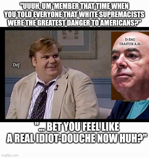 15 DEAD In Muslim Terrorist Attack | "UUUH, UM 'MEMBER THAT TIME WHEN YOU TOLD EVERYONE THAT WHITE SUPREMACISTS WERE THE GREATEST DANGER TO AMERICANS?"; D-BAG TRAITOR A.M. DzJ; "... BET YOU FEEL LIKE A REAL IDIOT-DOUCHE NOW HUH?" | image tagged in democrat,douchebag,government corruption,traitors,asshole,butthurt liberals | made w/ Imgflip meme maker