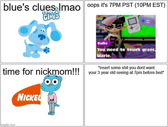 Blank Comic Panel 2x2 | blue's clues lmao; oops it's 7PM PST (10PM EST); *insert some shit you dont want your 3 year old seeing at 7pm before bed*; time for nickmom!!! | image tagged in memes,blank comic panel 2x2 | made w/ Imgflip meme maker