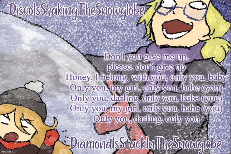 Diamond and Disco Winter Temp :P | Don't you give me up, please, don't give up
Honey, I belong, with you, only you, baby
Only you, my girl, only you, babe (you)
Only you, darling, only you, babe (you)
Only you, my girl, only you, babe (you)
Only you, darling, only you | image tagged in diamond and disco winter temp p | made w/ Imgflip meme maker