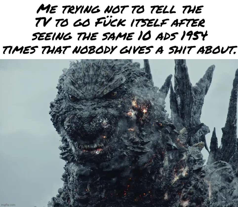 Seriously, who gives a shit about season 69 of a random ass show? | Me trying not to tell the TV to go Fück itself after seeing the same 10 ads 1954 times that nobody gives a shit about. | image tagged in minus one gojira 2023,memes,relatable,movie,godzilla,ads | made w/ Imgflip meme maker