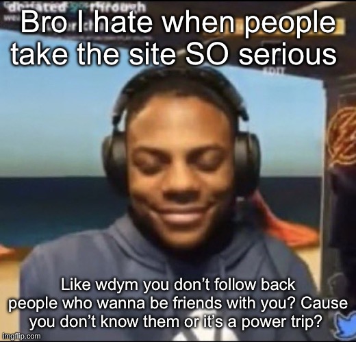 speed | Bro I hate when people take the site SO serious; Like wdym you don’t follow back people who wanna be friends with you? Cause you don’t know them or it’s a power trip? | image tagged in speed | made w/ Imgflip meme maker