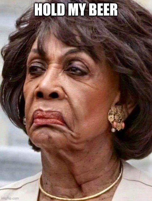 Maxine Waters | HOLD MY BEER | image tagged in maxine waters | made w/ Imgflip meme maker