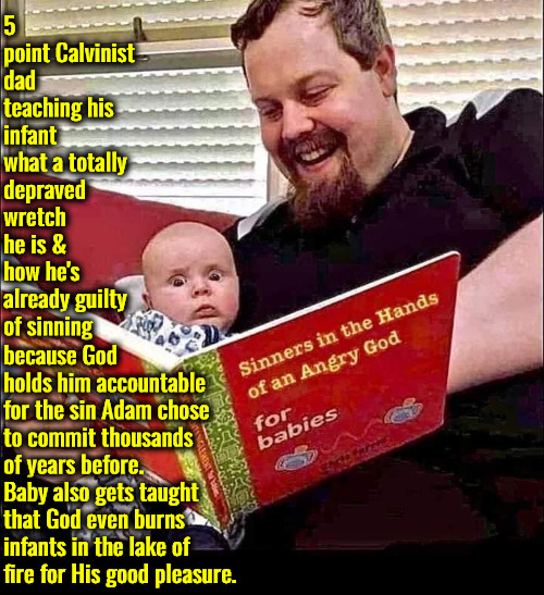 Tiny Depraved Wretch | 5 point Calvinist dad teaching his infant what a totally depraved wretch he is & how he's already guilty of sinning; because God holds him accountable for the sin Adam chose to commit thousands of years before. Baby also gets taught that God even burns infants in the lake of fire for His good pleasure. | image tagged in calvinism,arminian,you have sinned child prepare to feel the sweet embrace of death,molinism,reformed theology 5 pointers | made w/ Imgflip meme maker