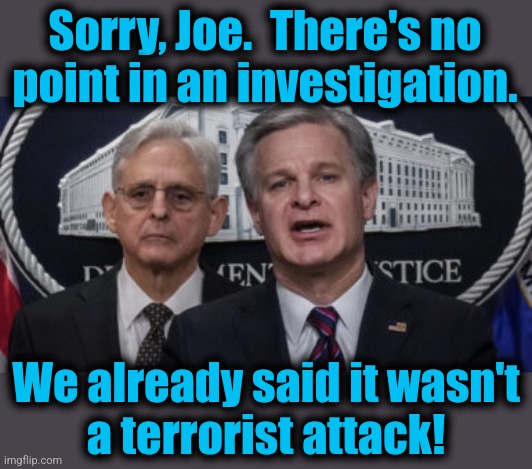 MERRICK GARLAND AND CHRISTOPHER WRAY | Sorry, Joe.  There's no point in an investigation. We already said it wasn't
a terrorist attack! | image tagged in merrick garland and christopher wray | made w/ Imgflip meme maker