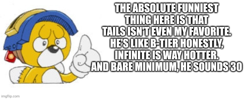 Tails doll says | THE ABSOLUTE FUNNIEST THING HERE IS THAT TAILS ISN'T EVEN MY FAVORITE. HE'S LIKE B-TIER HONESTLY, INFINITE IS WAY HOTTER.
AND BARE MINIMUM, HE SOUNDS 30 | image tagged in tails doll says | made w/ Imgflip meme maker