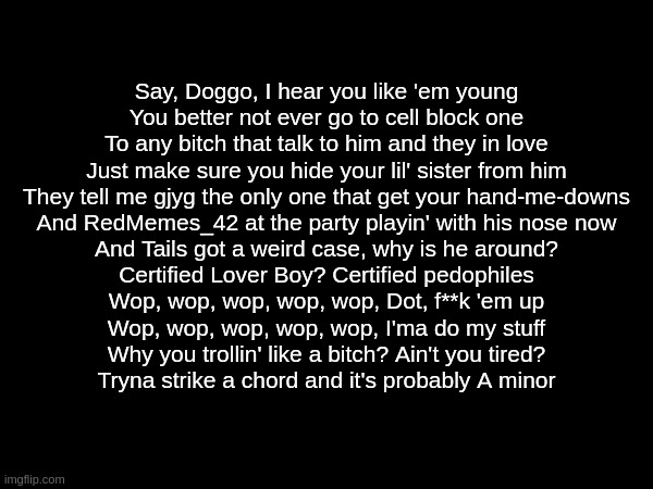 Say, Doggo, I hear you like 'em young
You better not ever go to cell block one
To any bitch that talk to him and they in love
Just make sure you hide your lil' sister from him
They tell me gjyg the only one that get your hand-me-downs
And RedMemes_42 at the party playin' with his nose now
And Tails got a weird case, why is he around?
Certified Lover Boy? Certified pedophiles
Wop, wop, wop, wop, wop, Dot, f**k 'em up
Wop, wop, wop, wop, wop, I'ma do my stuff
Why you trollin' like a bitch? Ain't you tired?
Tryna strike a chord and it's probably A minor | made w/ Imgflip meme maker