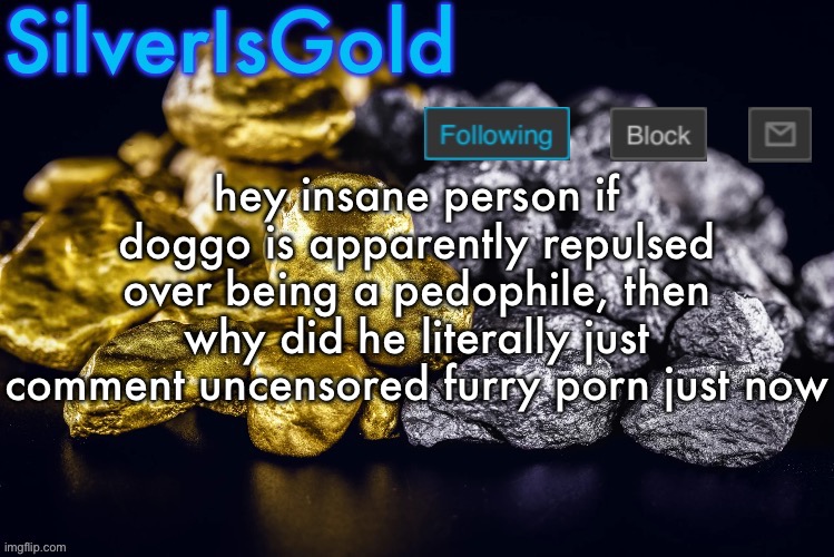 Silver’s Nostalgia Template | hey insane person if doggo is apparently repulsed over being a pedophile, then why did he literally just comment uncensored furry porn just now | image tagged in silver s nostalgia template | made w/ Imgflip meme maker