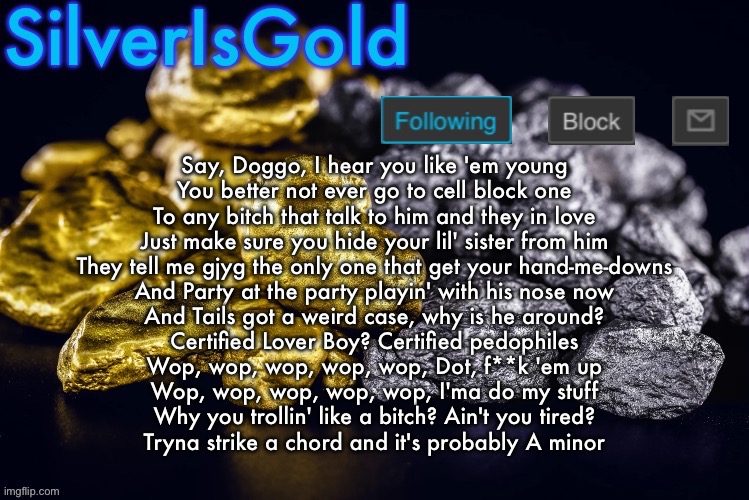 Credit to Cheez | Say, Doggo, I hear you like 'em young
You better not ever go to cell block one
To any bitch that talk to him and they in love
Just make sure you hide your lil' sister from him
They tell me gjyg the only one that get your hand-me-downs
And Party at the party playin' with his nose now
And Tails got a weird case, why is he around?
Certified Lover Boy? Certified pedophiles
Wop, wop, wop, wop, wop, Dot, f**k 'em up
Wop, wop, wop, wop, wop, I'ma do my stuff
Why you trollin' like a bitch? Ain't you tired?
Tryna strike a chord and it's probably A minor | image tagged in silver s nostalgia template | made w/ Imgflip meme maker