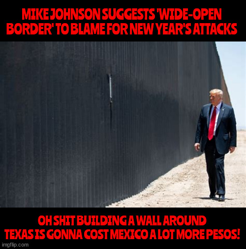 New border wall plans | MIKE JOHNSON SUGGESTS 'WIDE-OPEN BORDER' TO BLAME FOR NEW YEAR'S ATTACKS; OH SHIT BUILDING A WALL AROUND TEXAS IS GONNA COST MEXICO A LOT MORE PESOS! | image tagged in new border wall plans,wall around texas,maga mike's mendacity,texico,mr trump tear down this wall | made w/ Imgflip meme maker