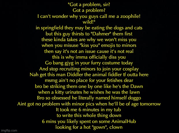 LMFAO | "Got a problem, sir?
Got a problem?
I can't wonder why you guys call me a zoophile!
wild!"
in springfield they may be eating the dogs and cats
but this guy thirsts to "Dahmer" them first
these kinda takes are why we won't miss you
when you misuse "kiss you" emojis to minors
then say it's not an issue cause it's not real
this is why imma officially diss you

Go bang gjyg in your furry costume today
And stop recruiting minors to join your cosplay

Nah get this man Diddler the animal fiddler tf outta here
msmg ain't no place for your fetishes dear
bro be striking them one by one like he's the Dawn
when a kitty urinates he wishes he was the lawn
Bro so obsessed he literally named himself doggo
Aint got no problem with minor pics when he'll be of age tomorrow

It took me 6 minutes in my tub 
to write this whole thing down
6 mins you likely spent on some AnimalHub
looking for a hot "gown", clown | image tagged in black background | made w/ Imgflip meme maker