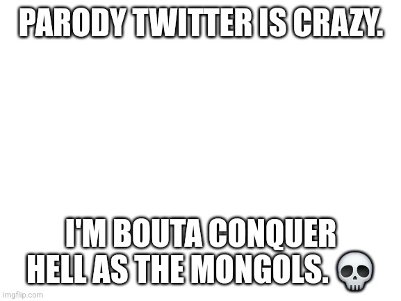 Blank White Template | PARODY TWITTER IS CRAZY. I'M BOUTA CONQUER HELL AS THE MONGOLS. 💀 | image tagged in blank white template | made w/ Imgflip meme maker