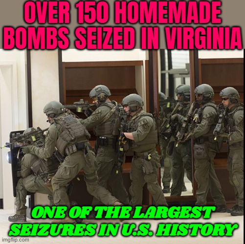 Over 150 Bombs Seized in Virginia | OVER 150 HOMEMADE BOMBS SEIZED IN VIRGINIA; ONE OF THE LARGEST
SEIZURES IN U.S. HISTORY | image tagged in fbi swat,fbi,terrorism,islamic terrorism,isis jihad terrorists,radical islam | made w/ Imgflip meme maker