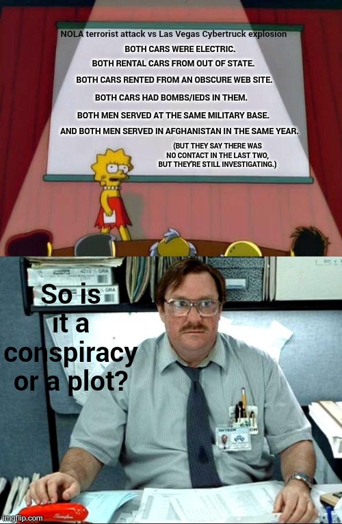 Conspiracy Or Plot? | NOLA terrorist attack vs Las Vegas Cybertruck explosion; BOTH CARS WERE ELECTRIC. BOTH RENTAL CARS FROM OUT OF STATE. BOTH CARS RENTED FROM AN OBSCURE WEB SITE. BOTH CARS HAD BOMBS/IEDS IN THEM. BOTH MEN SERVED AT THE SAME MILITARY BASE. AND BOTH MEN SERVED IN AFGHANISTAN IN THE SAME YEAR. (BUT THEY SAY THERE WAS NO CONTACT IN THE LAST TWO, BUT THEY'RE STILL INVESTIGATING.); So is it a conspiracy or a plot? | image tagged in memes,conspiracy,or,plot | made w/ Imgflip meme maker