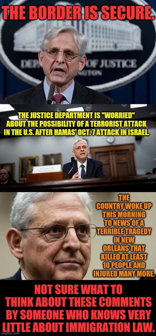 Merrick Garland | THE BORDER IS SECURE. THE JUSTICE DEPARTMENT IS "WORRIED" ABOUT THE POSSIBILITY OF A TERRORIST ATTACK IN THE U.S. AFTER HAMAS' OCT. 7 ATTACK IN ISRAEL. THE COUNTRY WOKE UP THIS MORNING TO NEWS OF A TERRIBLE TRAGEDY IN NEW ORLEANS THAT KILLED AT LEAST 10 PEOPLE AND INJURED MANY MORE. NOT SURE WHAT TO THINK ABOUT THESE COMMENTS BY SOMEONE WHO KNOWS VERY LITTLE ABOUT IMMIGRATION LAW. | image tagged in memes,politics,doj,immigration,law,i don't know | made w/ Imgflip meme maker